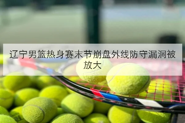 辽宁男篮热身赛末节崩盘外线防守漏洞被放大